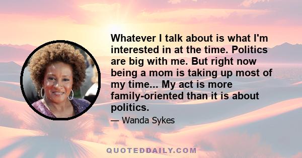 Whatever I talk about is what I'm interested in at the time. Politics are big with me. But right now being a mom is taking up most of my time... My act is more family-oriented than it is about politics.