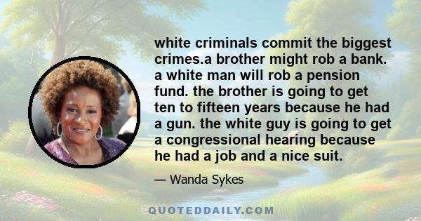 white criminals commit the biggest crimes.a brother might rob a bank. a white man will rob a pension fund. the brother is going to get ten to fifteen years because he had a gun. the white guy is going to get a