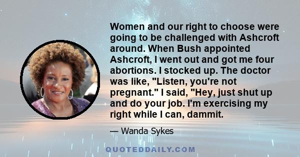 Women and our right to choose were going to be challenged with Ashcroft around. When Bush appointed Ashcroft, I went out and got me four abortions. I stocked up. The doctor was like, Listen, you're not pregnant. I said,
