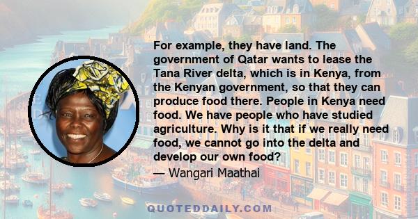 For example, they have land. The government of Qatar wants to lease the Tana River delta, which is in Kenya, from the Kenyan government, so that they can produce food there. People in Kenya need food. We have people who