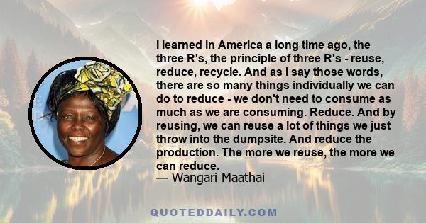I learned in America a long time ago, the three R's, the principle of three R's - reuse, reduce, recycle. And as I say those words, there are so many things individually we can do to reduce - we don't need to consume as