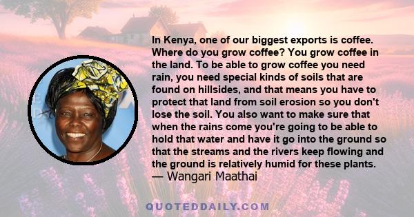 In Kenya, one of our biggest exports is coffee. Where do you grow coffee? You grow coffee in the land. To be able to grow coffee you need rain, you need special kinds of soils that are found on hillsides, and that means