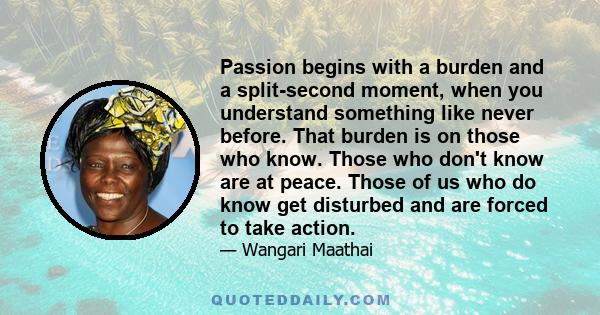 Passion begins with a burden and a split-second moment, when you understand something like never before. That burden is on those who know. Those who don't know are at peace. Those of us who do know get disturbed and are
