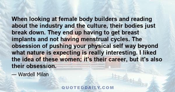 When looking at female body builders and reading about the industry and the culture, their bodies just break down. They end up having to get breast implants and not having menstrual cycles. The obsession of pushing your