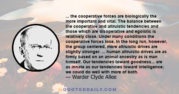 ... the cooperative forces are biologically the more important and vital. The balance between the cooperative and altruistic tendencies and those which are disoperative and egoistic is relatively close. Under many