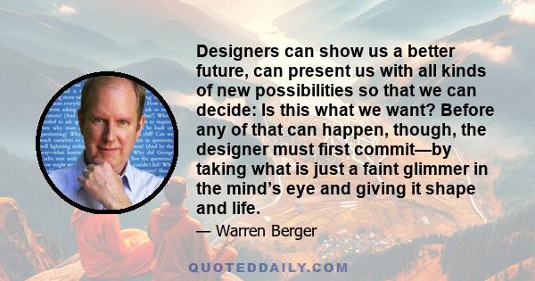 Designers can show us a better future, can present us with all kinds of new possibilities so that we can decide: Is this what we want? Before any of that can happen, though, the designer must first commit—by taking what