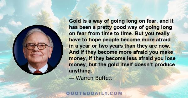 Gold is a way of going long on fear, and it has been a pretty good way of going long on fear from time to time. But you really have to hope people become more afraid in a year or two years than they are now. And if they