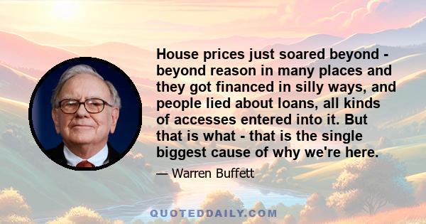 House prices just soared beyond - beyond reason in many places and they got financed in silly ways, and people lied about loans, all kinds of accesses entered into it. But that is what - that is the single biggest cause