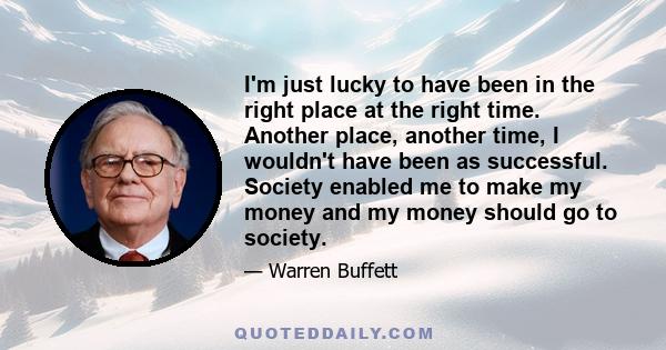I'm just lucky to have been in the right place at the right time. Another place, another time, I wouldn't have been as successful. Society enabled me to make my money and my money should go to society.