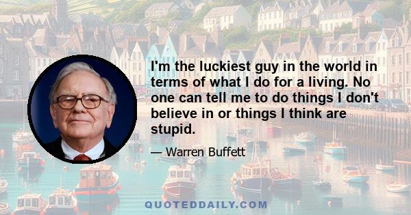 I'm the luckiest guy in the world in terms of what I do for a living. No one can tell me to do things I don't believe in or things I think are stupid.