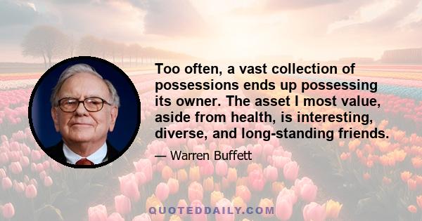 Too often, a vast collection of possessions ends up possessing its owner. The asset I most value, aside from health, is interesting, diverse, and long-standing friends.