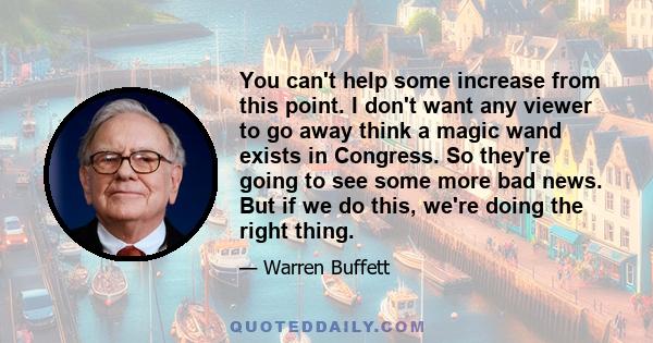 You can't help some increase from this point. I don't want any viewer to go away think a magic wand exists in Congress. So they're going to see some more bad news. But if we do this, we're doing the right thing.
