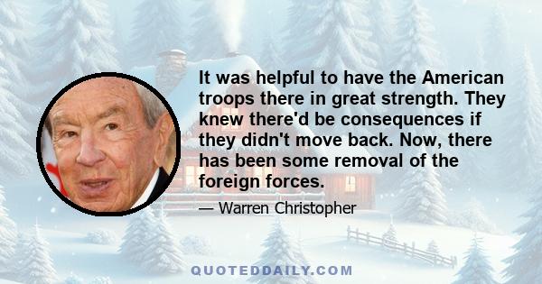 It was helpful to have the American troops there in great strength. They knew there'd be consequences if they didn't move back. Now, there has been some removal of the foreign forces.