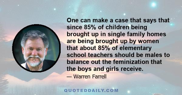 One can make a case that says that since 85% of children being brought up in single family homes are being brought up by women that about 85% of elementary school teachers should be males to balance out the feminization