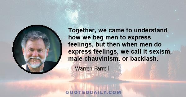 Together, we came to understand how we beg men to express feelings, but then when men do express feelings, we call it sexism, male chauvinism, or backlash.