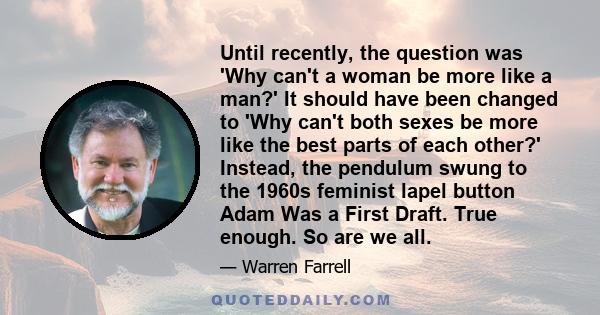 Until recently, the question was 'Why can't a woman be more like a man?' It should have been changed to 'Why can't both sexes be more like the best parts of each other?' Instead, the pendulum swung to the 1960s feminist
