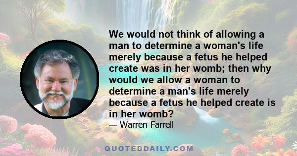 We would not think of allowing a man to determine a woman's life merely because a fetus he helped create was in her womb; then why would we allow a woman to determine a man's life merely because a fetus he helped create