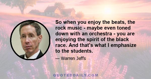 So when you enjoy the beats, the rock music - maybe even toned down with an orchestra - you are enjoying the spirit of the black race. And that's what I emphasize to the students.