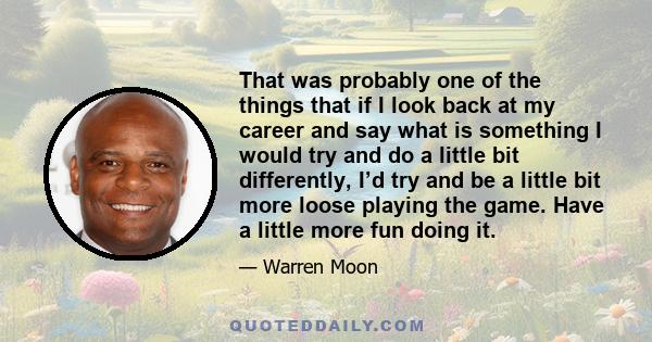 That was probably one of the things that if I look back at my career and say what is something I would try and do a little bit differently, I’d try and be a little bit more loose playing the game. Have a little more fun