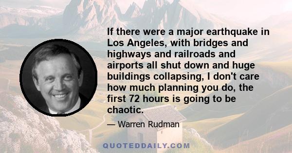 If there were a major earthquake in Los Angeles, with bridges and highways and railroads and airports all shut down and huge buildings collapsing, I don't care how much planning you do, the first 72 hours is going to be