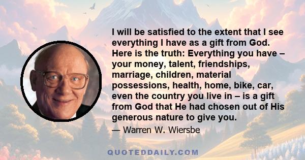 I will be satisfied to the extent that I see everything I have as a gift from God. Here is the truth: Everything you have – your money, talent, friendships, marriage, children, material possessions, health, home, bike,