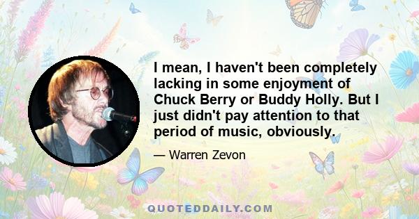 I mean, I haven't been completely lacking in some enjoyment of Chuck Berry or Buddy Holly. But I just didn't pay attention to that period of music, obviously.
