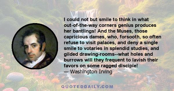 I could not but smile to think in what out-of-the-way corners genius produces her bantlings! And the Muses, those capricious dames, who, forsooth, so often refuse to visit palaces, and deny a single smile to votaries in