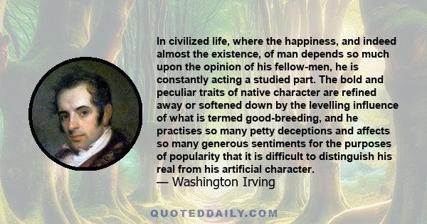 In civilized life, where the happiness, and indeed almost the existence, of man depends so much upon the opinion of his fellow-men, he is constantly acting a studied part. The bold and peculiar traits of native