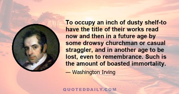 To occupy an inch of dusty shelf-to have the title of their works read now and then in a future age by some drowsy churchman or casual straggler, and in another age to be lost, even to remembrance. Such is the amount of