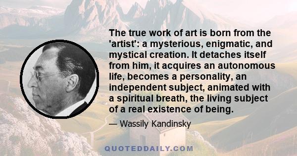 The true work of art is born from the 'artist': a mysterious, enigmatic, and mystical creation. It detaches itself from him, it acquires an autonomous life, becomes a personality, an independent subject, animated with a