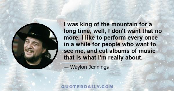 I was king of the mountain for a long time, well, I don't want that no more. I like to perform every once in a while for people who want to see me, and cut albums of music that is what I'm really about.