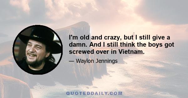 I'm old and crazy, but I still give a damn. And I still think the boys got screwed over in Vietnam.