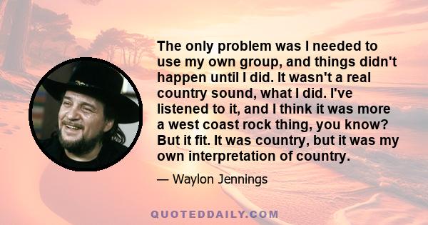 The only problem was I needed to use my own group, and things didn't happen until I did. It wasn't a real country sound, what I did. I've listened to it, and I think it was more a west coast rock thing, you know? But it