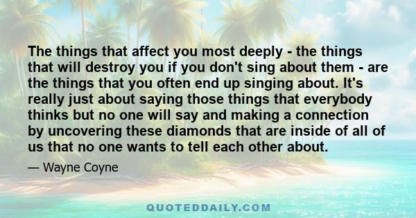The things that affect you most deeply - the things that will destroy you if you don't sing about them - are the things that you often end up singing about. It's really just about saying those things that everybody