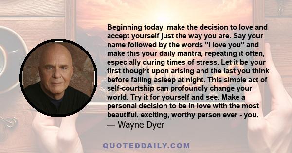 Beginning today, make the decision to love and accept yourself just the way you are. Say your name followed by the words I love you and make this your daily mantra, repeating it often, especially during times of stress.
