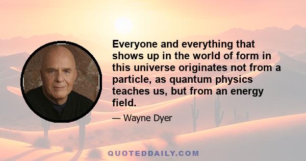 Everyone and everything that shows up in the world of form in this universe originates not from a particle, as quantum physics teaches us, but from an energy field. That energy field can be called God, soul, spirit, or