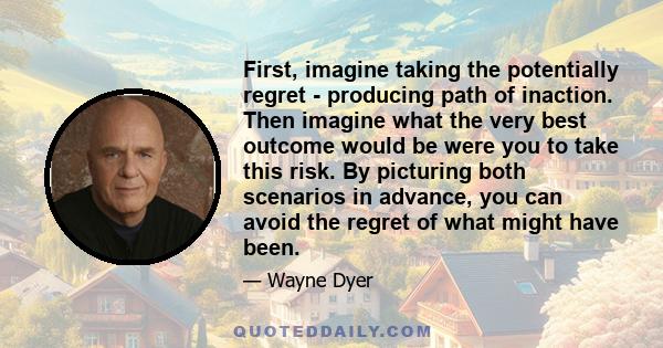 First, imagine taking the potentially regret - producing path of inaction. Then imagine what the very best outcome would be were you to take this risk. By picturing both scenarios in advance, you can avoid the regret of