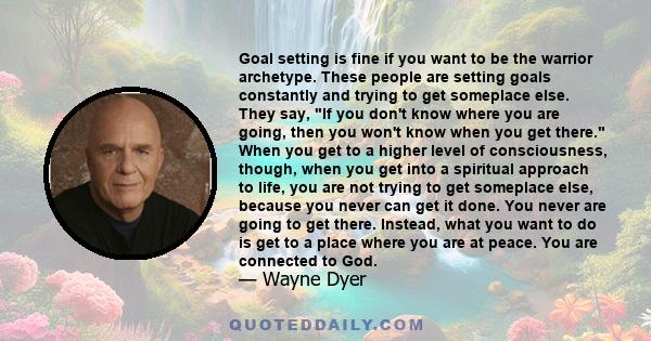 Goal setting is fine if you want to be the warrior archetype. These people are setting goals constantly and trying to get someplace else. They say, If you don't know where you are going, then you won't know when you get