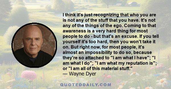 I think it's just recognizing that who you are is not any of the stuff that you have. It's not any of the things of the ego. Coming to that awareness is a very hard thing for most people to do - but that's an excuse. If