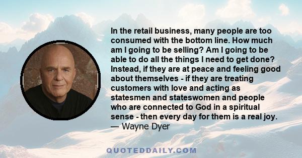 In the retail business, many people are too consumed with the bottom line. How much am I going to be selling? Am I going to be able to do all the things I need to get done? Instead, if they are at peace and feeling good