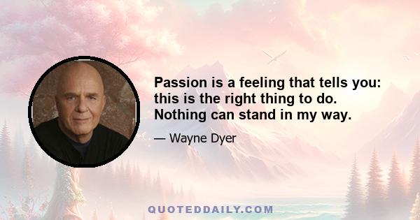 Passion is a feeling that tells you: this is the right thing to do. Nothing can stand in my way. It doesn't matter what anyone else says. This feeling is so good that it cannot be ignored. I'm going to follow my bliss
