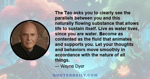 The Tao asks you to clearly see the parallels between you and this naturally flowing substance that allows life to sustain itself. Live as water lives, since you are water. Become as contented as the fluid that animates
