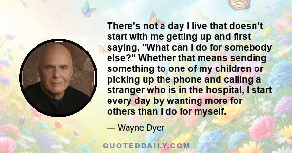 There's not a day I live that doesn't start with me getting up and first saying, What can I do for somebody else? Whether that means sending something to one of my children or picking up the phone and calling a stranger