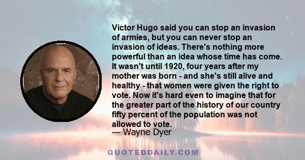 Victor Hugo said you can stop an invasion of armies, but you can never stop an invasion of ideas. There's nothing more powerful than an idea whose time has come. It wasn't until 1920, four years after my mother was born
