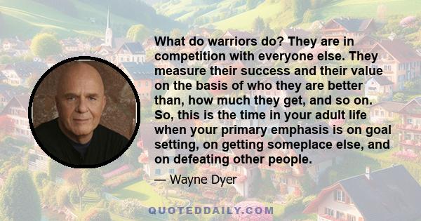 What do warriors do? They are in competition with everyone else. They measure their success and their value on the basis of who they are better than, how much they get, and so on. So, this is the time in your adult life