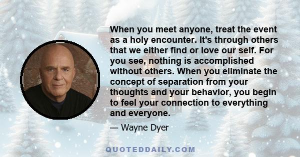 When you meet anyone, treat the event as a holy encounter. It's through others that we either find or love our self. For you see, nothing is accomplished without others. When you eliminate the concept of separation