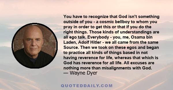 You have to recognize that God isn't something outside of you - a cosmic bellboy to whom you pray in order to get this or that if you do the right things. Those kinds of understandings are all ego talk. Everybody - you,