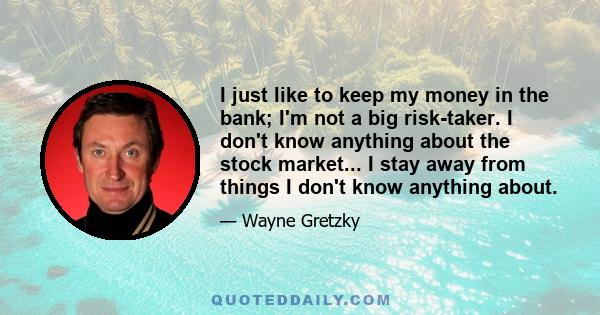I just like to keep my money in the bank; I'm not a big risk-taker. I don't know anything about the stock market... I stay away from things I don't know anything about.