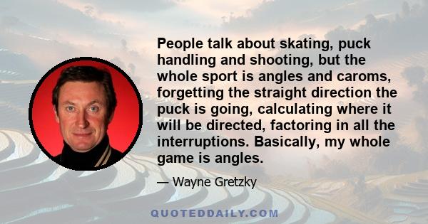 People talk about skating, puck handling and shooting, but the whole sport is angles and caroms, forgetting the straight direction the puck is going, calculating where it will be directed, factoring in all the