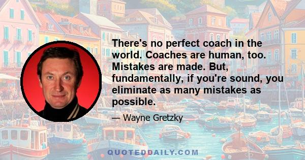 There's no perfect coach in the world. Coaches are human, too. Mistakes are made. But, fundamentally, if you're sound, you eliminate as many mistakes as possible.